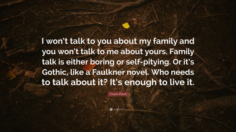 Chaim Potok Quote: “I won’t talk to you about my family and you won’t talk to me about yours. Family talk is either boring or self-pitying. Or it’s Gothic, like a Faulkner novel. Who needs to talk about it? It’s enough to live it.”