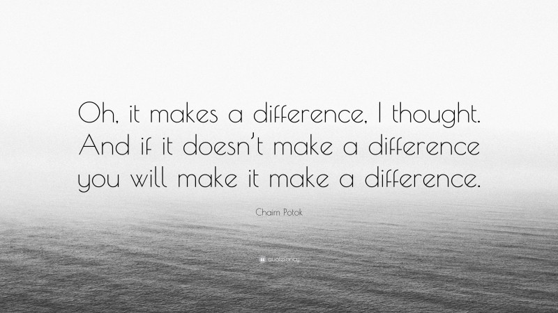 Chaim Potok Quote: “Oh, it makes a difference, I thought. And if it doesn’t make a difference you will make it make a difference.”