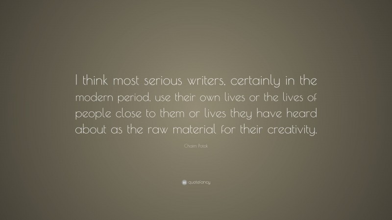 Chaim Potok Quote: “I think most serious writers, certainly in the modern period, use their own lives or the lives of people close to them or lives they have heard about as the raw material for their creativity.”