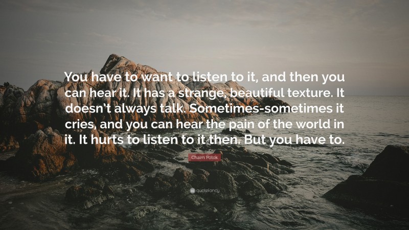 Chaim Potok Quote: “You have to want to listen to it, and then you can hear it. It has a strange, beautiful texture. It doesn’t always talk. Sometimes-sometimes it cries, and you can hear the pain of the world in it. It hurts to listen to it then. But you have to.”