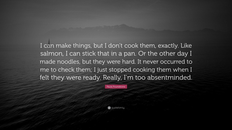 Paula Poundstone Quote: “I can make things, but I don’t cook them, exactly. Like salmon, I can stick that in a pan. Or the other day I made noodles, but they were hard. It never occurred to me to check them; I just stopped cooking them when I felt they were ready. Really, I’m too absentminded.”