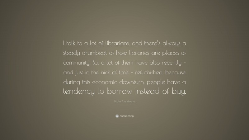 Paula Poundstone Quote: “I talk to a lot of librarians, and there’s always a steady drumbeat of how libraries are places of community. But a lot of them have also recently – and just in the nick of time – refurbished, because during this economic downturn, people have a tendency to borrow instead of buy.”