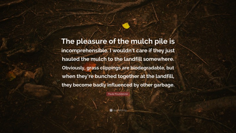Paula Poundstone Quote: “The pleasure of the mulch pile is incomprehensible. I wouldn’t care if they just hauled the mulch to the landfill somewhere. Obviously, grass clippings are biodegradable, but when they’re bunched together at the landfill, they become badly influenced by other garbage.”