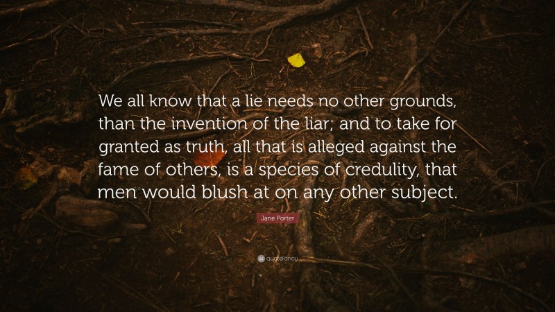 Jane Porter Quote: “We all know that a lie needs no other grounds, than the invention of the liar; and to take for granted as truth, all that is alleged against the fame of others, is a species of credulity, that men would blush at on any other subject.”