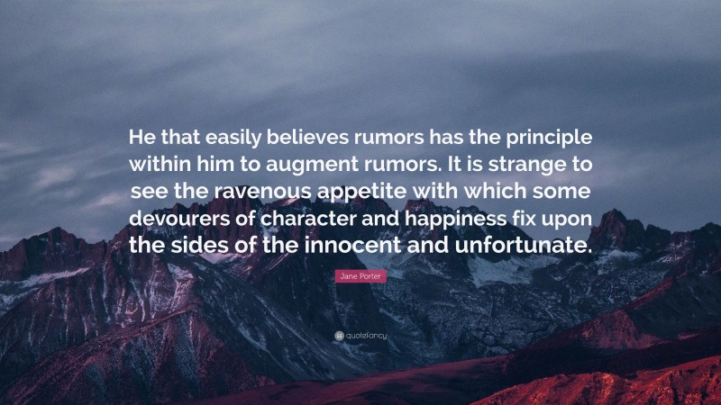 Jane Porter Quote: “He that easily believes rumors has the principle within him to augment rumors. It is strange to see the ravenous appetite with which some devourers of character and happiness fix upon the sides of the innocent and unfortunate.”