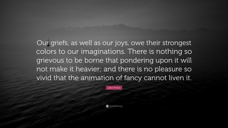 Jane Porter Quote: “Our griefs, as well as our joys, owe their strongest colors to our imaginations. There is nothing so grievous to be borne that pondering upon it will not make it heavier; and there is no pleasure so vivid that the animation of fancy cannot liven it.”