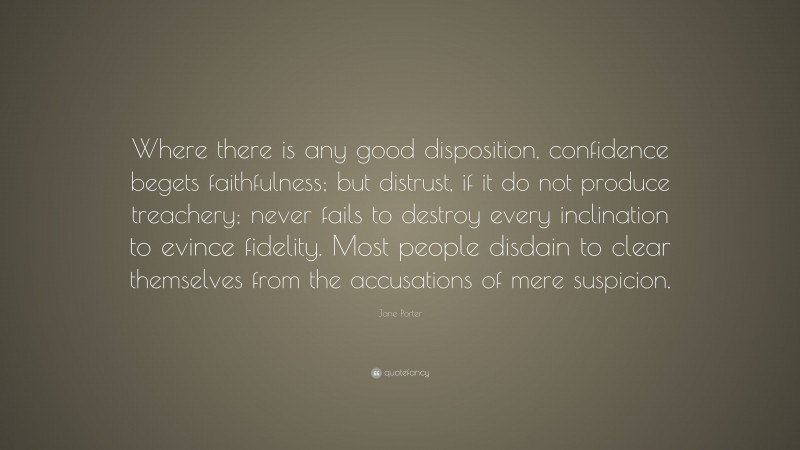 Jane Porter Quote: “Where there is any good disposition, confidence begets faithfulness; but distrust, if it do not produce treachery; never fails to destroy every inclination to evince fidelity. Most people disdain to clear themselves from the accusations of mere suspicion.”