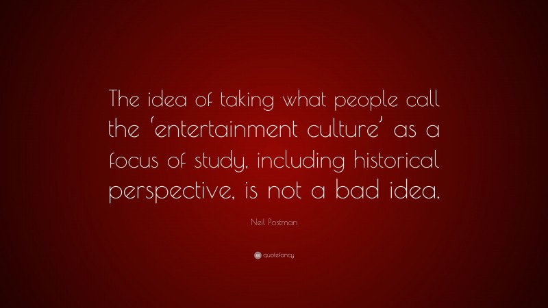 Neil Postman Quote: “The idea of taking what people call the ‘entertainment culture’ as a focus of study, including historical perspective, is not a bad idea.”