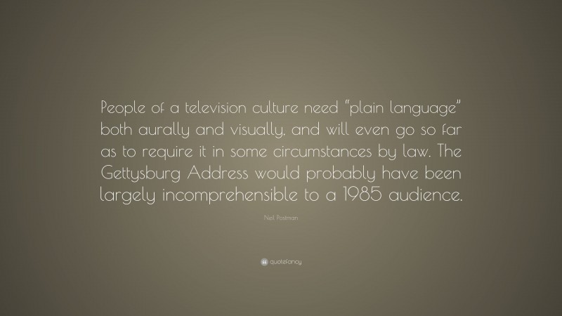 Neil Postman Quote: “People of a television culture need “plain language” both aurally and visually, and will even go so far as to require it in some circumstances by law. The Gettysburg Address would probably have been largely incomprehensible to a 1985 audience.”