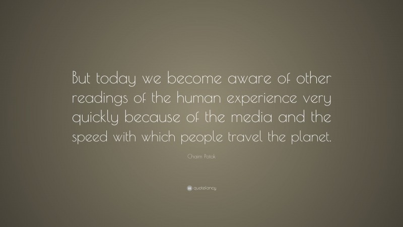Chaim Potok Quote: “But today we become aware of other readings of the human experience very quickly because of the media and the speed with which people travel the planet.”