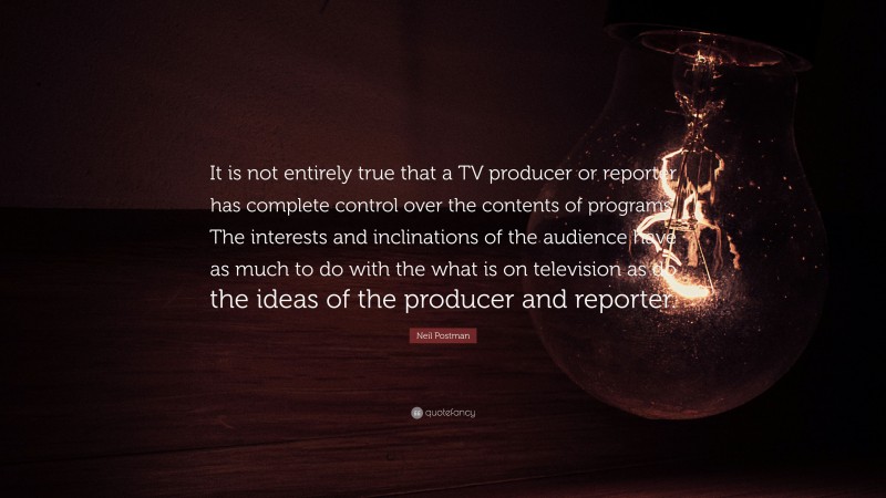 Neil Postman Quote: “It is not entirely true that a TV producer or reporter has complete control over the contents of programs. The interests and inclinations of the audience have as much to do with the what is on television as do the ideas of the producer and reporter.”