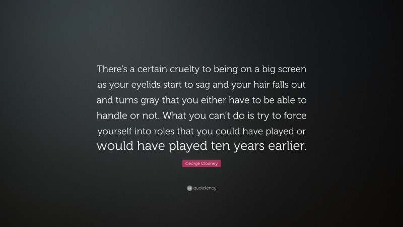 George Clooney Quote: “There’s a certain cruelty to being on a big screen as your eyelids start to sag and your hair falls out and turns gray that you either have to be able to handle or not. What you can’t do is try to force yourself into roles that you could have played or would have played ten years earlier.”