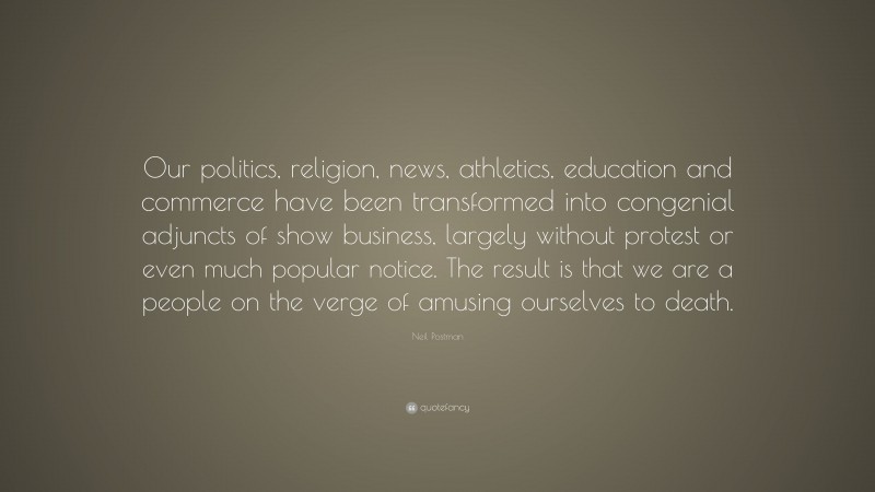 Neil Postman Quote: “Our politics, religion, news, athletics, education and commerce have been transformed into congenial adjuncts of show business, largely without protest or even much popular notice. The result is that we are a people on the verge of amusing ourselves to death.”