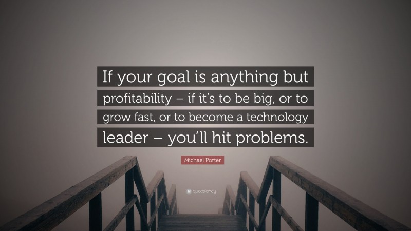 Michael Porter Quote: “If your goal is anything but profitability – if it’s to be big, or to grow fast, or to become a technology leader – you’ll hit problems.”
