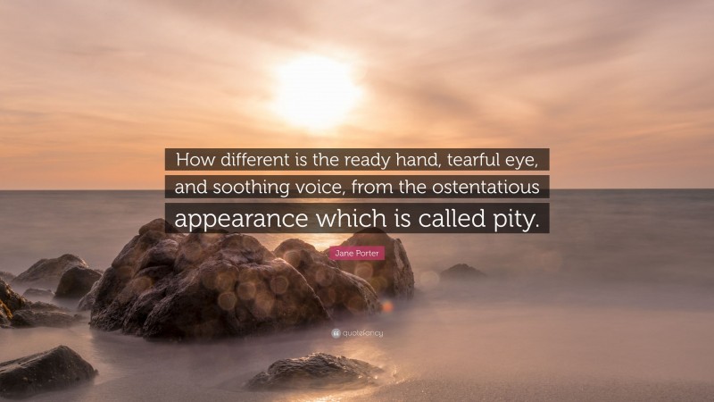 Jane Porter Quote: “How different is the ready hand, tearful eye, and soothing voice, from the ostentatious appearance which is called pity.”