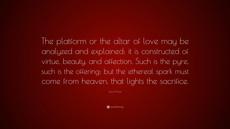 Jane Porter Quote: “The platform or the altar of love may be analyzed and explained; it is constructed of virtue, beauty, and affection. Such is the pyre, such is the offering; but the ethereal spark must come from heaven, that lights the sacrifice.”