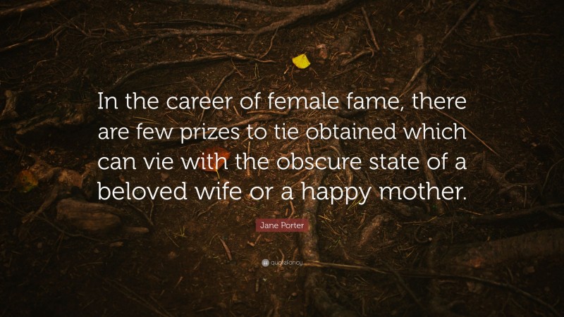 Jane Porter Quote: “In the career of female fame, there are few prizes to tie obtained which can vie with the obscure state of a beloved wife or a happy mother.”