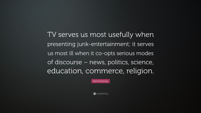 Neil Postman Quote: “TV serves us most usefully when presenting junk-entertainment; it serves us most ill when it co-opts serious modes of discourse – news, politics, science, education, commerce, religion.”