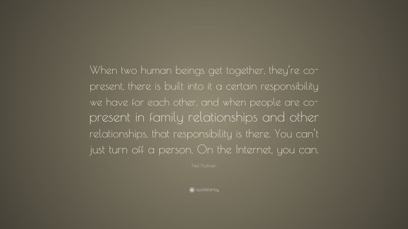 Neil Postman Quote: “When two human beings get together, they’re co-present, there is built into it a certain responsibility we have for each other, and when people are co-present in family relationships and other relationships, that responsibility is there. You can’t just turn off a person. On the Internet, you can.”