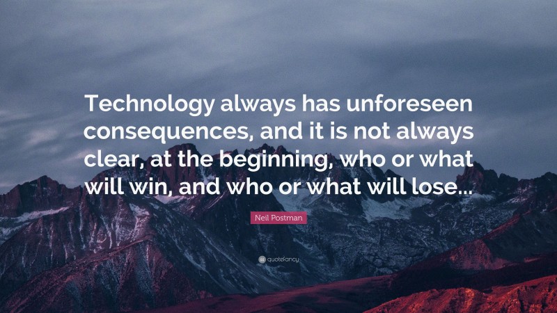 Neil Postman Quote: “Technology always has unforeseen consequences, and it is not always clear, at the beginning, who or what will win, and who or what will lose...”