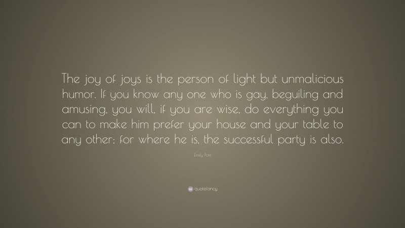 Emily Post Quote: “The joy of joys is the person of light but unmalicious humor. If you know any one who is gay, beguiling and amusing, you will, if you are wise, do everything you can to make him prefer your house and your table to any other; for where he is, the successful party is also.”