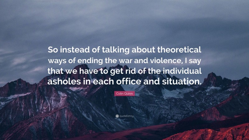 Colin Quinn Quote: “So instead of talking about theoretical ways of ending the war and violence, I say that we have to get rid of the individual asholes in each office and situation.”