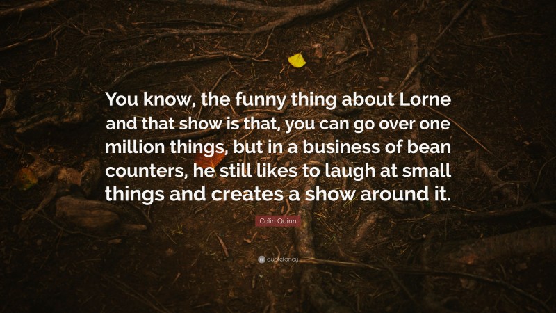 Colin Quinn Quote: “You know, the funny thing about Lorne and that show is that, you can go over one million things, but in a business of bean counters, he still likes to laugh at small things and creates a show around it.”