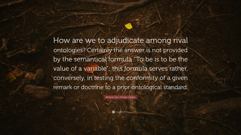 Willard Van Orman Quine Quote: “How are we to adjudicate among rival ontologies? Certainly the answer is not provided by the semantical formula “To be is to be the value of a variable”; this formula serves rather, conversely, in testing the conformity of a given remark or doctrine to a prior ontological standard.”