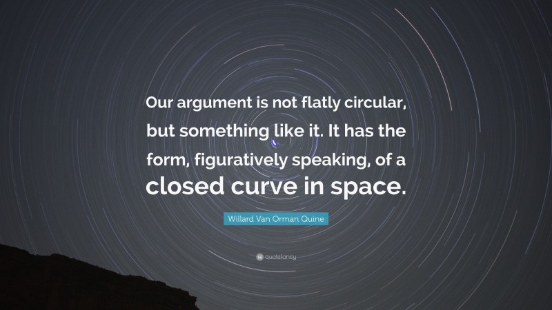 Willard Van Orman Quine Quote: “Our argument is not flatly circular, but something like it. It has the form, figuratively speaking, of a closed curve in space.”