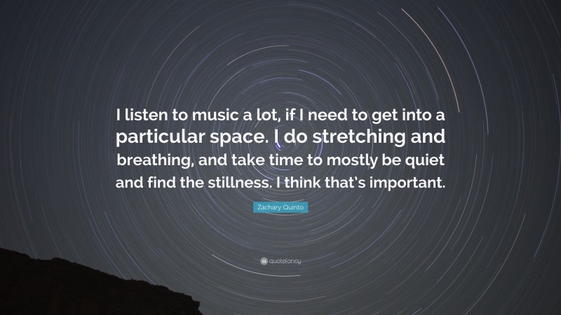 Zachary Quinto Quote: “I listen to music a lot, if I need to get into a particular space. I do stretching and breathing, and take time to mostly be quiet and find the stillness. I think that’s important.”