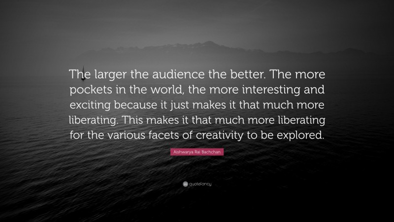 Aishwarya Rai Bachchan Quote: “The larger the audience the better. The more pockets in the world, the more interesting and exciting because it just makes it that much more liberating. This makes it that much more liberating for the various facets of creativity to be explored.”