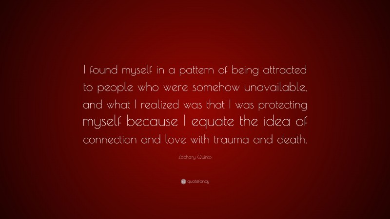 Zachary Quinto Quote: “I found myself in a pattern of being attracted to people who were somehow unavailable, and what I realized was that I was protecting myself because I equate the idea of connection and love with trauma and death.”