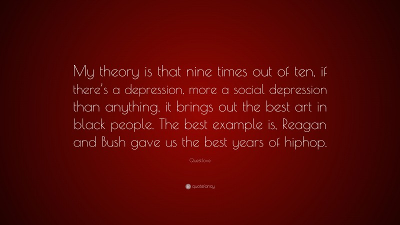 Questlove Quote: “My theory is that nine times out of ten, if there’s a depression, more a social depression than anything, it brings out the best art in black people. The best example is, Reagan and Bush gave us the best years of hiphop.”