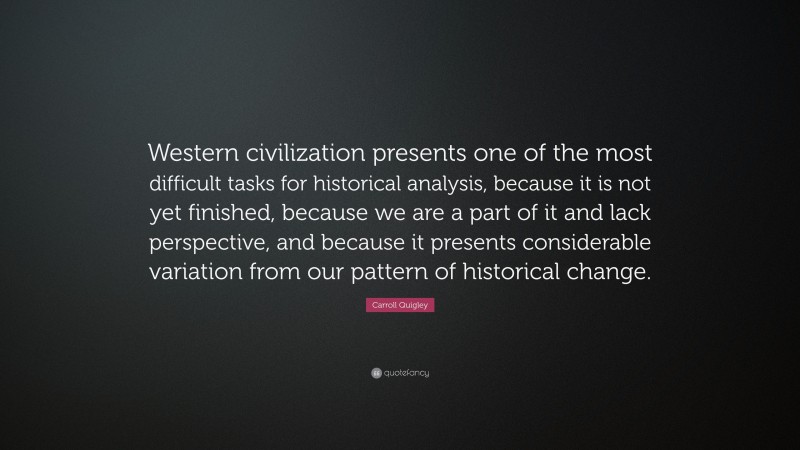 Carroll Quigley Quote: “Western civilization presents one of the most difficult tasks for historical analysis, because it is not yet finished, because we are a part of it and lack perspective, and because it presents considerable variation from our pattern of historical change.”