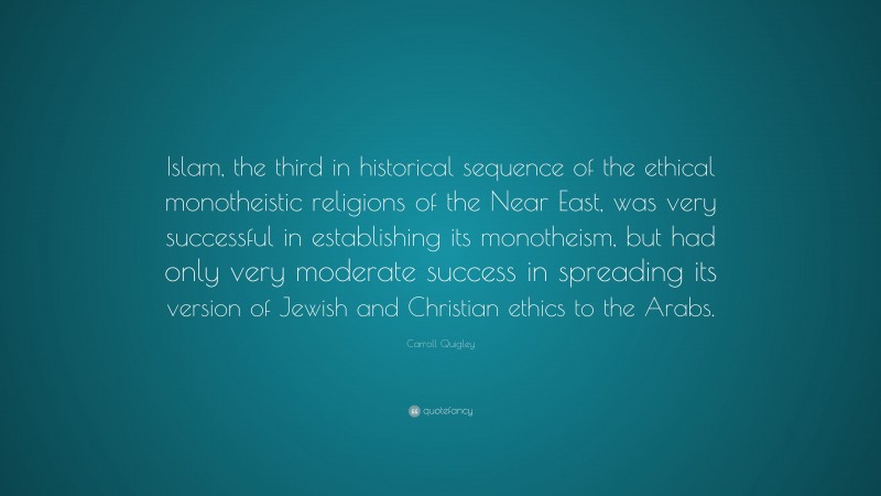 Carroll Quigley Quote: “Islam, the third in historical sequence of the ethical monotheistic religions of the Near East, was very successful in establishing its monotheism, but had only very moderate success in spreading its version of Jewish and Christian ethics to the Arabs.”