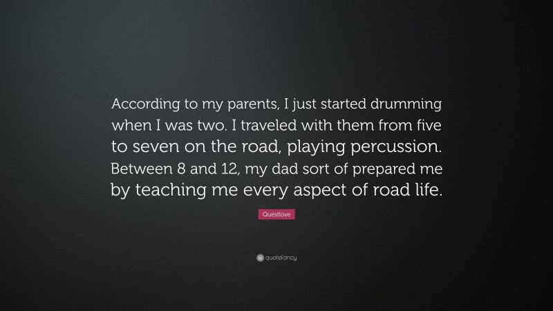 Questlove Quote: “According to my parents, I just started drumming when I was two. I traveled with them from five to seven on the road, playing percussion. Between 8 and 12, my dad sort of prepared me by teaching me every aspect of road life.”