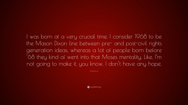 Questlove Quote: “I was born at a very crucial time. I consider 1968 to be the Mason Dixon line between pre- and post-civil rights generation ideas, whereas a lot of people born before ’68 they kind of went into that Moses mentality. Like, I’m not going to make it, you know, I don’t have any hope.”