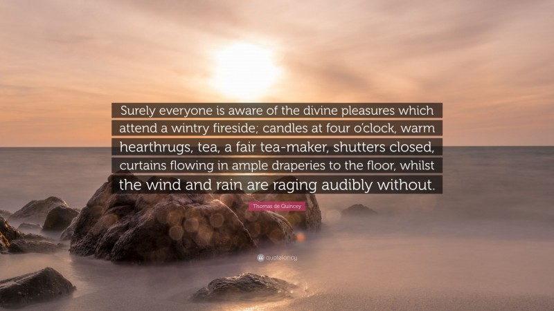 Thomas de Quincey Quote: “Surely everyone is aware of the divine pleasures which attend a wintry fireside; candles at four o’clock, warm hearthrugs, tea, a fair tea-maker, shutters closed, curtains flowing in ample draperies to the floor, whilst the wind and rain are raging audibly without.”