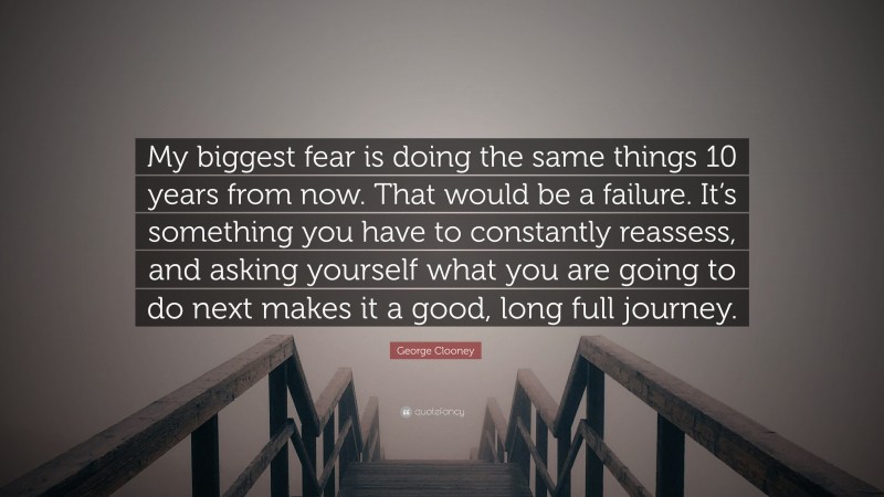 George Clooney Quote: “My biggest fear is doing the same things 10 years from now. That would be a failure. It’s something you have to constantly reassess, and asking yourself what you are going to do next makes it a good, long full journey.”