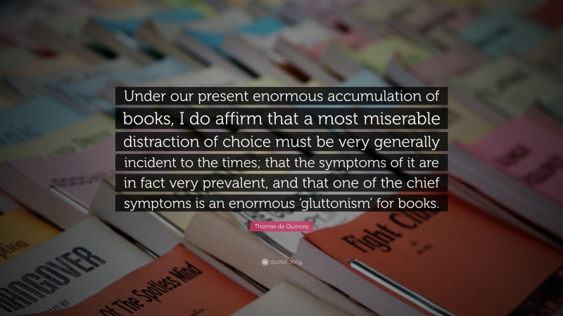 Thomas de Quincey Quote: “Under our present enormous accumulation of books, I do affirm that a most miserable distraction of choice must be very generally incident to the times; that the symptoms of it are in fact very prevalent, and that one of the chief symptoms is an enormous ‘gluttonism’ for books.”