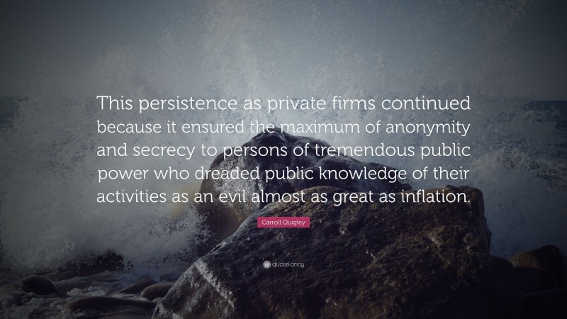 Carroll Quigley Quote: “This persistence as private firms continued because it ensured the maximum of anonymity and secrecy to persons of tremendous public power who dreaded public knowledge of their activities as an evil almost as great as inflation.”