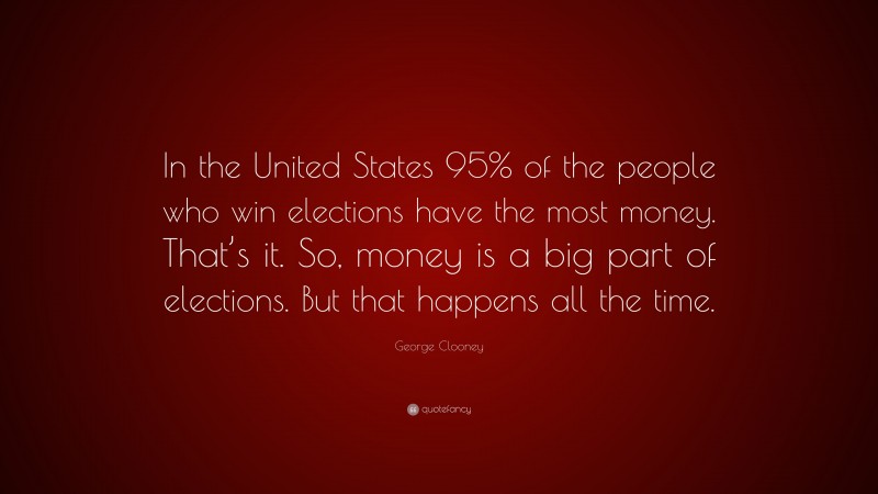 George Clooney Quote: “In the United States 95% of the people who win elections have the most money. That’s it. So, money is a big part of elections. But that happens all the time.”