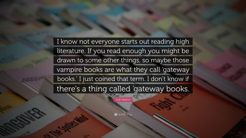 Josh Radnor Quote: “I know not everyone starts out reading high literature. If you read enough you might be drawn to some other things, so maybe those vampire books are what they call ‘gateway books.’ I just coined that term. I don’t know if there’s a thing called ’gateway books.”