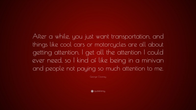 George Clooney Quote: “After a while, you just want transportation, and things like cool cars or motorcycles are all about getting attention. I get all the attention I could ever need, so I kind of like being in a minivan and people not paying so much attention to me.”