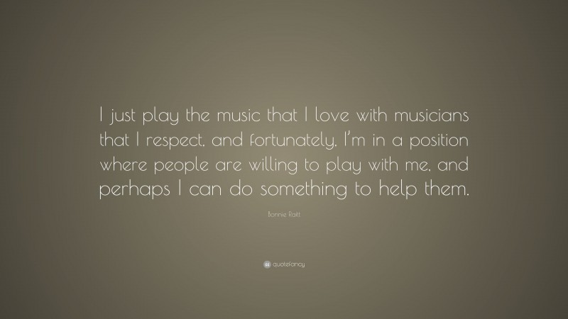 Bonnie Raitt Quote: “I just play the music that I love with musicians that I respect, and fortunately, I’m in a position where people are willing to play with me, and perhaps I can do something to help them.”