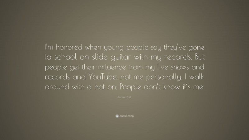 Bonnie Raitt Quote: “I’m honored when young people say they’ve gone to school on slide guitar with my records. But people get their influence from my live shows and records and YouTube, not me personally. I walk around with a hat on. People don’t know it’s me.”
