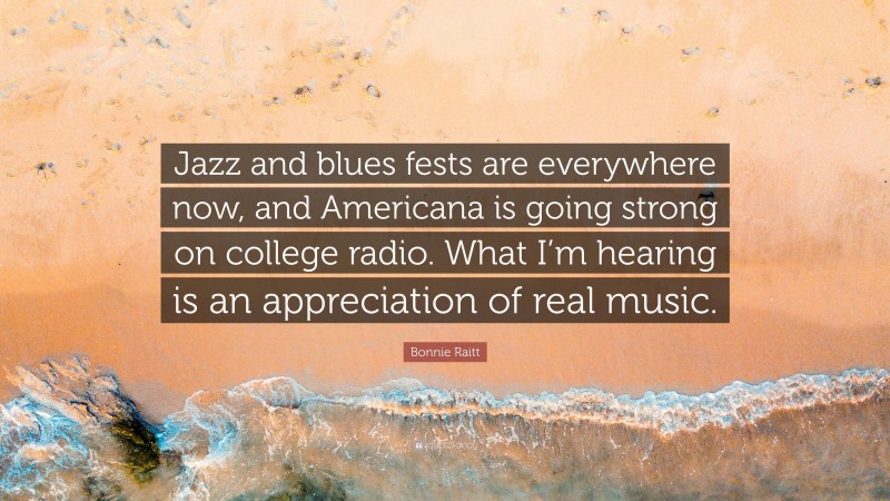 Bonnie Raitt Quote: “Jazz and blues fests are everywhere now, and Americana is going strong on college radio. What I’m hearing is an appreciation of real music.”