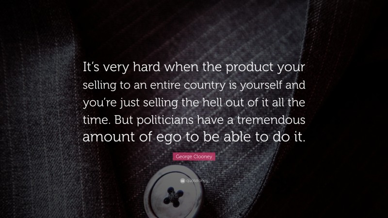 George Clooney Quote: “It’s very hard when the product your selling to an entire country is yourself and you’re just selling the hell out of it all the time. But politicians have a tremendous amount of ego to be able to do it.”