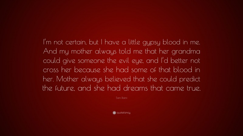 Sam Raimi Quote: “I’m not certain, but I have a little gypsy blood in me. And my mother always told me that her grandma could give someone the evil eye, and I’d better not cross her because she had some of that blood in her. Mother always believed that she could predict the future, and she had dreams that came true.”