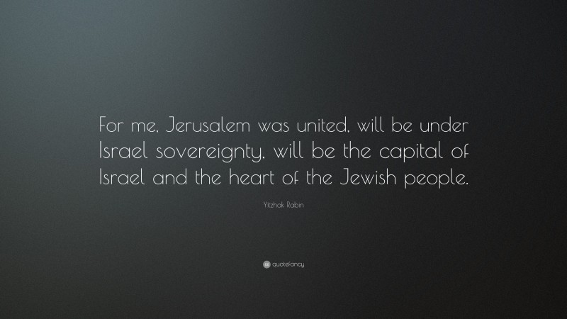 Yitzhak Rabin Quote: “For me, Jerusalem was united, will be under Israel sovereignty, will be the capital of Israel and the heart of the Jewish people.”